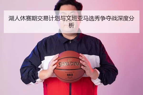 湖人休赛期交易计划与文班亚马选秀争夺战深度分析
