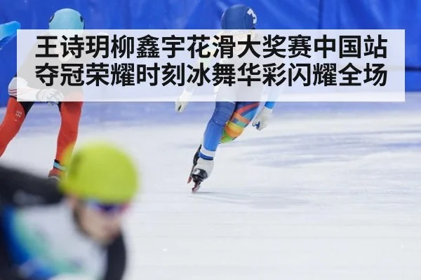 王诗玥柳鑫宇花滑大奖赛中国站夺冠荣耀时刻冰舞华彩闪耀全场