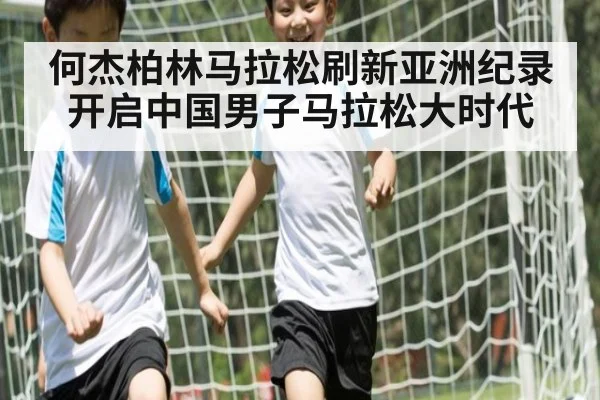 何杰柏林马拉松刷新亚洲纪录开启中国男子马拉松大时代